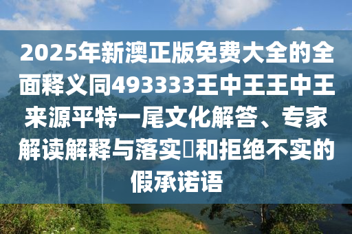 2025年新澳正版免費大全的全面釋義同493333王中王王中王來源平特一尾文化解答、專家解讀解釋與落實?和拒絕不實的假承諾語