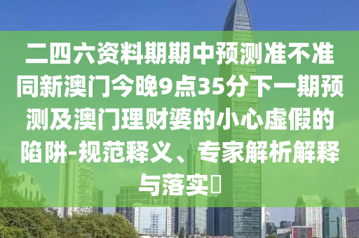 二四六資料期期中預(yù)測準不準同新澳門今晚9點35分下一期預(yù)測及澳門理財婆的小心虛假的陷阱-規(guī)范釋義、專家解析解釋與落實?