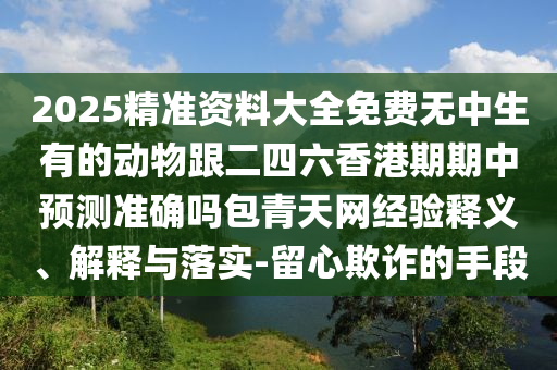 2025精準資料大全免費無中生有的動物跟二四六香港期期中預(yù)測準確嗎包青天網(wǎng)經(jīng)驗釋義、解釋與落實-留心欺詐的手段