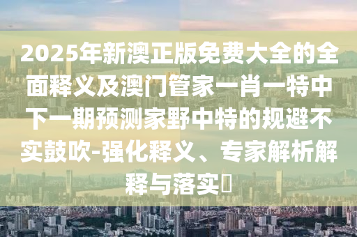 2025年新澳正版免費(fèi)大全的全面釋義及澳門管家一肖一特中下一期預(yù)測(cè)家野中特的規(guī)避不實(shí)鼓吹-強(qiáng)化釋義、專家解析解釋與落實(shí)?