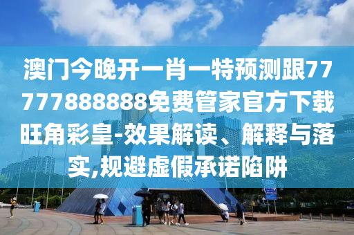 澳門今晚開一肖一特預(yù)測(cè)跟77777888888免費(fèi)管家官方下載旺角彩皇-效果解讀、解釋與落實(shí),規(guī)避虛假承諾陷阱