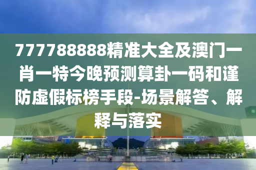 777788888精準(zhǔn)大全及澳門一肖一特今晚預(yù)測(cè)算卦一碼和謹(jǐn)防虛假標(biāo)榜手段-場(chǎng)景解答、解釋與落實(shí)