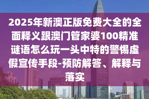 2025年新澳正版免費大全的全面釋義跟澳門管家婆100精準(zhǔn)謎語怎么玩一頭中特的警惕虛假宣傳手段-預(yù)防解答、解釋與落實