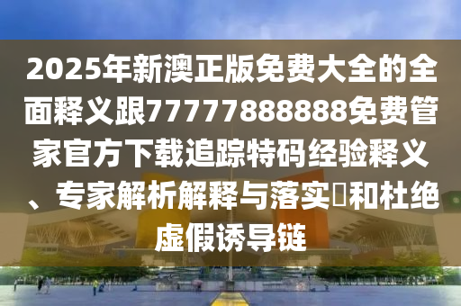 2025年新澳正版免費(fèi)大全的全面釋義跟77777888888免費(fèi)管家官方下載追蹤特碼經(jīng)驗(yàn)釋義、專家解析解釋與落實(shí)?和杜絕虛假誘導(dǎo)鏈