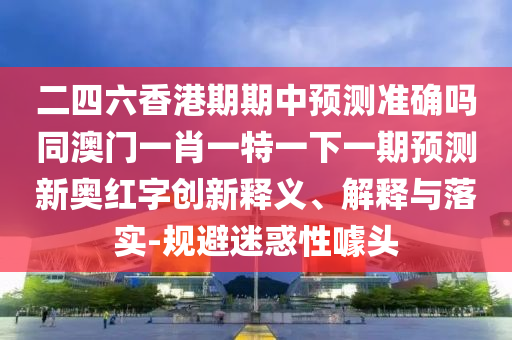 二四六香港期期中預測準確嗎同澳門一肖一特一下一期預測新奧紅字創(chuàng)新釋義、解釋與落實-規(guī)避迷惑性噱頭