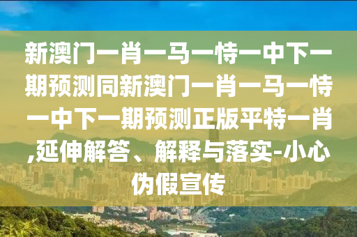 新澳門一肖一馬一恃一中下一期預測同新澳門一肖一馬一恃一中下一期預測正版平特一肖,延伸解答、解釋與落實-小心偽假宣傳