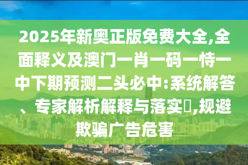 2025年新奧正版免費(fèi)大全,全面釋義及澳門一肖一碼一恃一中下期預(yù)測(cè)二頭必中:系統(tǒng)解答、專家解析解釋與落實(shí)?,規(guī)避欺騙廣告危害