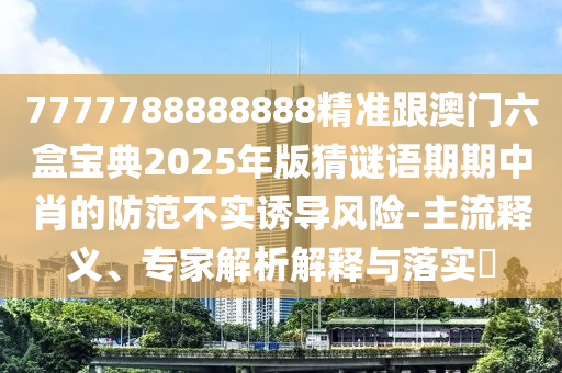 7777788888888精準(zhǔn)跟澳門六盒寶典2025年版猜謎語(yǔ)期期中肖的防范不實(shí)誘導(dǎo)風(fēng)險(xiǎn)-主流釋義、專家解析解釋與落實(shí)?
