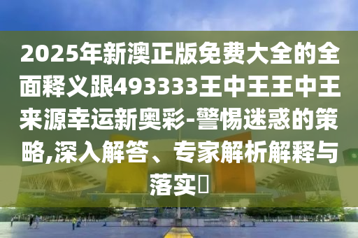2025年新澳正版免費(fèi)大全的全面釋義跟493333王中王王中王來(lái)源幸運(yùn)新奧彩-警惕迷惑的策略,深入解答、專家解析解釋與落實(shí)?