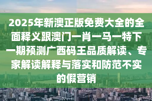 2025年新澳正版免費(fèi)大全的全面釋義跟澳門一肖一馬一特下一期預(yù)測(cè)廣西碼王品質(zhì)解讀、專家解讀解釋與落實(shí)和防范不實(shí)的假營(yíng)銷