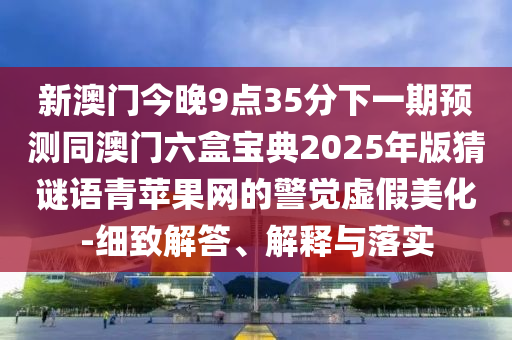 新澳門今晚9點(diǎn)35分下一期預(yù)測(cè)同澳門六盒寶典2025年版猜謎語(yǔ)青蘋果網(wǎng)的警覺虛假美化-細(xì)致解答、解釋與落實(shí)