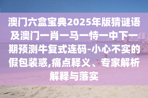澳門六盒寶典2025年版猜謎語及澳門一肖一馬一恃一中下一期預(yù)測牛復(fù)式連碼-小心不實的假包裝惑,痛點釋義、專家解析解釋與落實