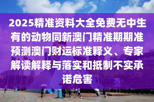 2025精準(zhǔn)資料大全免費無中生有的動物同新澳門精準(zhǔn)期期準(zhǔn)預(yù)測澳門財運標(biāo)準(zhǔn)釋義、專家解讀解釋與落實和抵制不實承諾危害