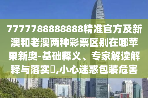 7777788888888精準官方及新澳和老澳兩種彩票區(qū)別在哪蘋果新奧-基礎(chǔ)釋義、專家解讀解釋與落實?,小心迷惑包裝危害