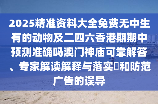 2025精準資料大全免費無中生有的動物及二四六香港期期中預測準確嗎澳門神廟可靠解答、專家解讀解釋與落實?和防范廣告的誤導