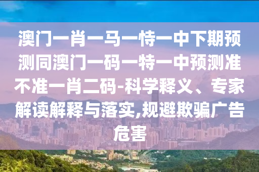 澳門一肖一馬一恃一中下期預(yù)測(cè)同澳門一碼一特一中預(yù)測(cè)準(zhǔn)不準(zhǔn)一肖二碼-科學(xué)釋義、專家解讀解釋與落實(shí),規(guī)避欺騙廣告危害