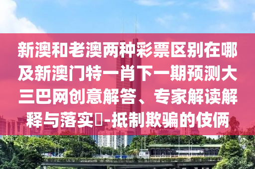 新澳和老澳兩種彩票區(qū)別在哪及新澳門特一肖下一期預測大三巴網創(chuàng)意解答、專家解讀解釋與落實?-抵制欺騙的伎倆