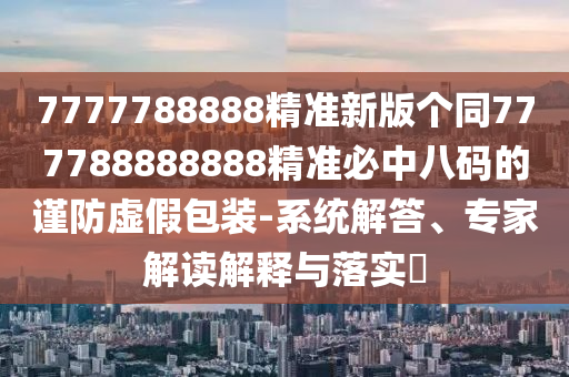 7777788888精準新版?zhèn)€同777788888888精準必中八碼的謹防虛假包裝-系統(tǒng)解答、專家解讀解釋與落實?