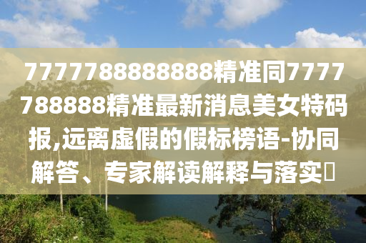 7777788888888精準同7777788888精準最新消息美女特碼報,遠離虛假的假標榜語-協(xié)同解答、專家解讀解釋與落實?