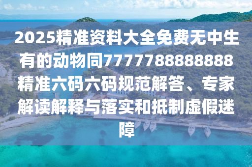 2025精準資料大全免費無中生有的動物同7777788888888精準六碼六碼規(guī)范解答、專家解讀解釋與落實和抵制虛假迷障