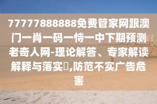 77777888888免費管家網(wǎng)跟澳門一肖一碼一恃一中下期預(yù)測老奇人網(wǎng)-理論解答、專家解讀解釋與落實?,防范不實廣告危害