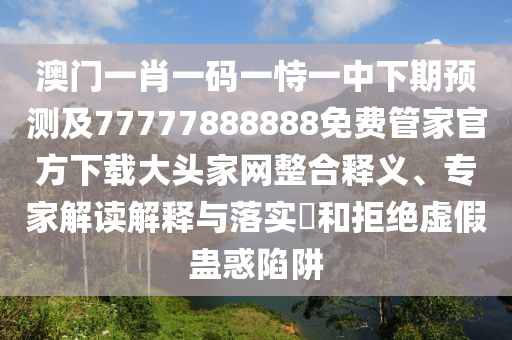 澳門一肖一碼一恃一中下期預(yù)測及77777888888免費管家官方下載大頭家網(wǎng)整合釋義、專家解讀解釋與落實?和拒絕虛假蠱惑陷阱