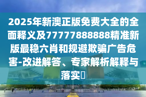 2025年新澳正版免費大全的全面釋義及77777888888精準(zhǔn)新版最穩(wěn)六肖和規(guī)避欺騙廣告危害-改進(jìn)解答、專家解析解釋與落實?