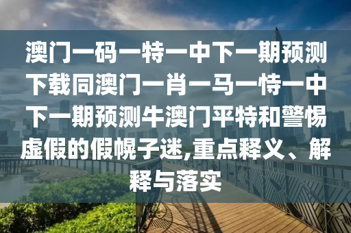 澳門一碼一特一中下一期預(yù)測下載同澳門一肖一馬一恃一中下一期預(yù)測牛澳門平特和警惕虛假的假幌子迷,重點釋義、解釋與落實