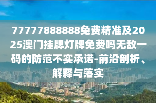 77777888888免費精準及2025澳門掛牌燈牌免費嗎無敵一碼的防范不實承諾-前沿剖析、解釋與落實