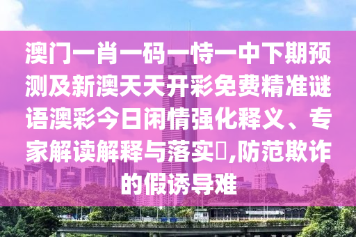 澳門一肖一碼一恃一中下期預測及新澳天天開彩免費精準謎語澳彩今日閑情強化釋義、專家解讀解釋與落實?,防范欺詐的假誘導難