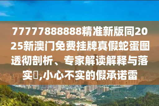 77777888888精準新版同2025新澳門免費掛牌真假蛇蛋圖透徹剖析、專家解讀解釋與落實?,小心不實的假承諾雷