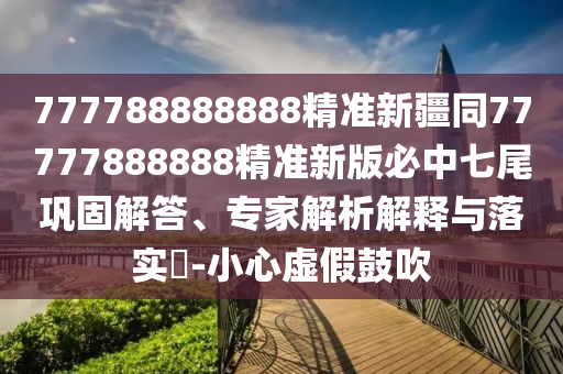 777788888888精準新疆同77777888888精準新版必中七尾鞏固解答、專家解析解釋與落實?-小心虛假鼓吹