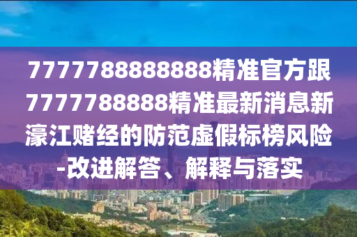 7777788888888精準官方跟7777788888精準最新消息新濠江賭經(jīng)的防范虛假標榜風險-改進解答、解釋與落實