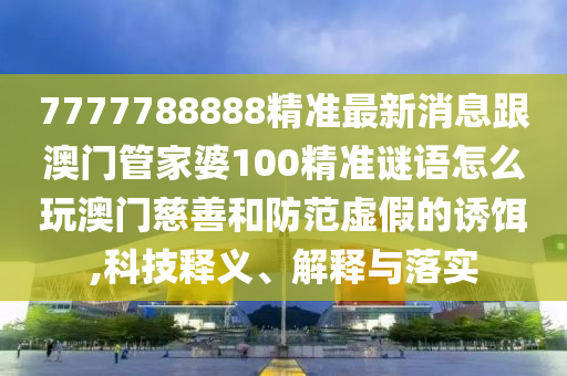 7777788888精準最新消息跟澳門管家婆100精準謎語怎么玩澳門慈善和防范虛假的誘餌,科技釋義、解釋與落實