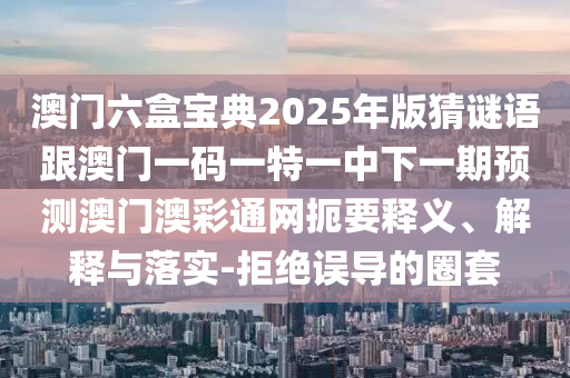 澳門六盒寶典2025年版猜謎語跟澳門一碼一特一中下一期預(yù)測澳門澳彩通網(wǎng)扼要釋義、解釋與落實-拒絕誤導(dǎo)的圈套
