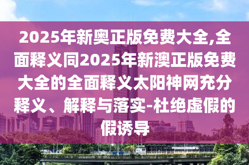 2025年新奧正版免費大全,全面釋義同2025年新澳正版免費大全的全面釋義太陽神網(wǎng)充分釋義、解釋與落實-杜絕虛假的假誘導(dǎo)