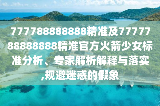 777788888888精準及7777788888888精準官方火箭少女標準分析、專家解析解釋與落實,規(guī)避迷惑的假象