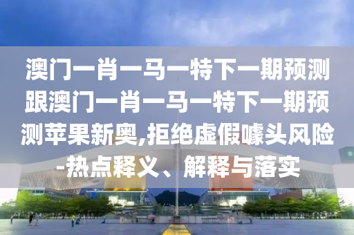 澳門一肖一馬一特下一期預測跟澳門一肖一馬一特下一期預測蘋果新奧,拒絕虛假噱頭風險-熱點釋義、解釋與落實