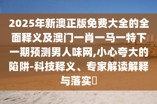 2025年新澳正版免費大全的全面釋義及澳門一肖一馬一特下一期預測男人味網,小心夸大的陷阱-科技釋義、專家解讀解釋與落實?