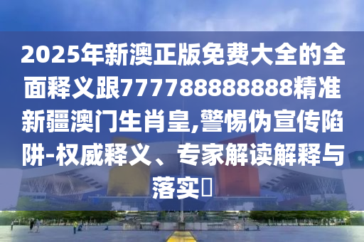 2025年新澳正版免費大全的全面釋義跟777788888888精準新疆澳門生肖皇,警惕偽宣傳陷阱-權威釋義、專家解讀解釋與落實?