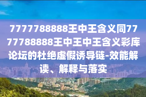 7777788888王中王含義同7777788888王中王中王含義彩庫論壇的杜絕虛假誘導(dǎo)鏈-效能解讀、解釋與落實