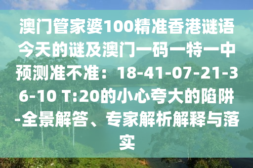 澳門管家婆100精準(zhǔn)香港謎語今天的謎及澳門一碼一特一中預(yù)測準(zhǔn)不準(zhǔn)：18-41-07-21-36-10 T:20的小心夸大的陷阱-全景解答、專家解析解釋與落實
