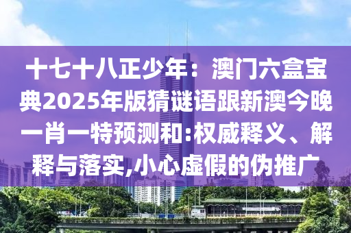 十七十八正少年：澳門六盒寶典2025年版猜謎語跟新澳今晚一肖一特預(yù)測和:權(quán)威釋義、解釋與落實,小心虛假的偽推廣