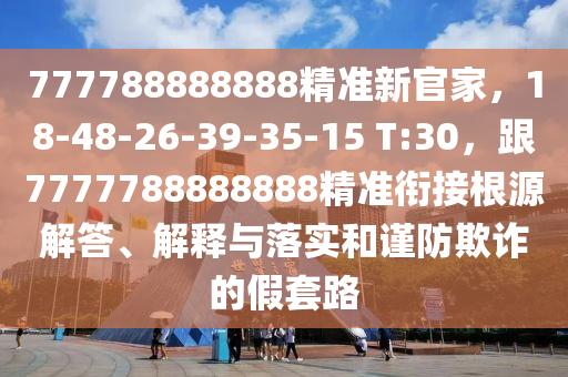 777788888888精準(zhǔn)新官家，18-48-26-39-35-15 T:30，跟7777788888888精準(zhǔn)銜接根源解答、解釋與落實(shí)和謹(jǐn)防欺詐的假套路