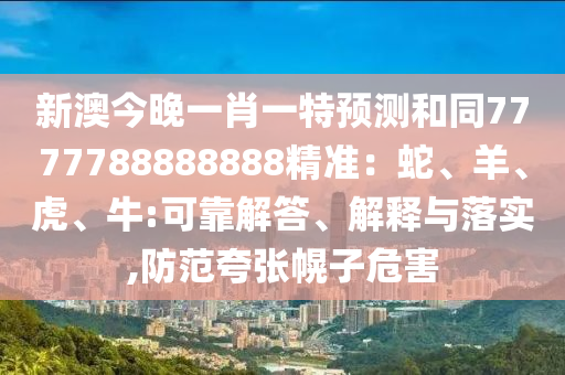 新澳今晚一肖一特預(yù)測和同7777788888888精準(zhǔn)：蛇、羊、虎、牛:可靠解答、解釋與落實(shí),防范夸張幌子危害