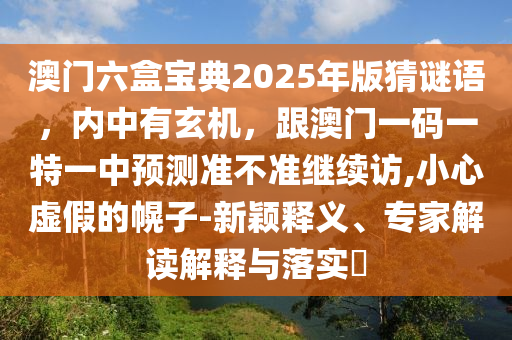 澳門六盒寶典2025年版猜謎語，內(nèi)中有玄機(jī)，跟澳門一碼一特一中預(yù)測準(zhǔn)不準(zhǔn)繼續(xù)訪,小心虛假的幌子-新穎釋義、專家解讀解釋與落實(shí)?