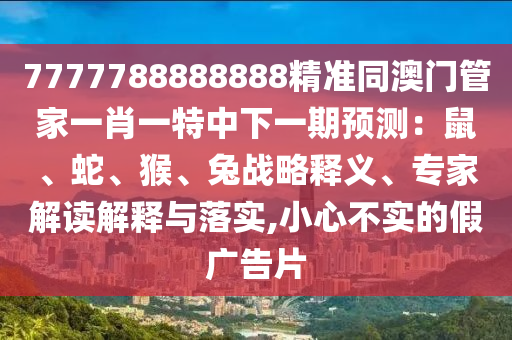 7777788888888精準(zhǔn)同澳門管家一肖一特中下一期預(yù)測：鼠、蛇、猴、兔戰(zhàn)略釋義、專家解讀解釋與落實(shí),小心不實(shí)的假廣告片