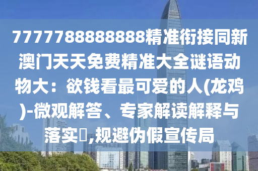 7777788888888精準銜接同新澳門天天免費精準大全謎語動物大：欲錢看最可愛的人(龍雞)-微觀解答、專家解讀解釋與落實?,規(guī)避偽假宣傳局