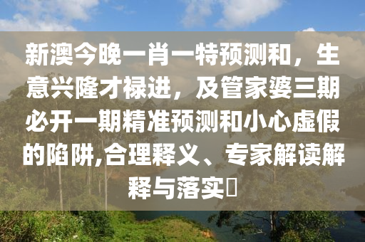 新澳今晚一肖一特預測和，生意興隆才祿進，及管家婆三期必開一期精準預測和小心虛假的陷阱,合理釋義、專家解讀解釋與落實?