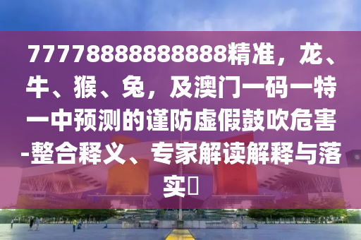 77778888888888精準(zhǔn)，龍、牛、猴、兔，及澳門一碼一特一中預(yù)測的謹(jǐn)防虛假鼓吹危害-整合釋義、專家解讀解釋與落實?